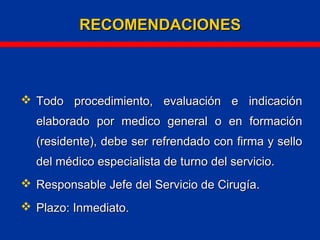  Todo procedimiento, evaluación e indicaciónTodo procedimiento, evaluación e indicación
elaborado por medico general o en formaciónelaborado por medico general o en formación
(residente), debe ser refrendado con firma y sello(residente), debe ser refrendado con firma y sello
del médico especialista de turno del servicio.del médico especialista de turno del servicio.
 Responsable Jefe del Servicio de Cirugía.Responsable Jefe del Servicio de Cirugía.
 Plazo: Inmediato.Plazo: Inmediato.
RECOMENDACIONESRECOMENDACIONES
 