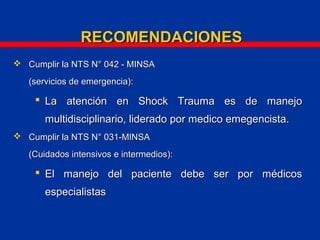  Cumplir la NTS N° 042 - MINSACumplir la NTS N° 042 - MINSA
(servicios de emergencia):(servicios de emergencia):
 La atención en Shock Trauma es de manejoLa atención en Shock Trauma es de manejo
multidisciplinario, liderado por medico emegencista.multidisciplinario, liderado por medico emegencista.
 Cumplir la NTS N° 031-MINSACumplir la NTS N° 031-MINSA
(Cuidados intensivos e intermedios):(Cuidados intensivos e intermedios):
 El manejo del paciente debe ser por médicosEl manejo del paciente debe ser por médicos
especialistasespecialistas
RECOMENDACIONESRECOMENDACIONES
 