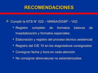  Cumplir la NTS N° 022 – MINSA/DGSP – V02:Cumplir la NTS N° 022 – MINSA/DGSP – V02:
 Registro completo de formatos básicos deRegistro completo de formatos básicos de
hospitalización y formatos especiales.hospitalización y formatos especiales.
 Elaboración y registro del proceso técnico asistencialElaboración y registro del proceso técnico asistencial
 Registro del CIE 10 en los diagnósticos consignadosRegistro del CIE 10 en los diagnósticos consignados
 Consignar fecha y hora en cada atenciónConsignar fecha y hora en cada atención
 No consignar abreviaturas no estandarizadas.No consignar abreviaturas no estandarizadas.
RECOMENDACIONESRECOMENDACIONES
 