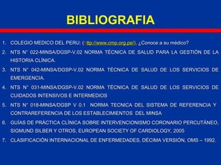 1.1. COLEGIO MEDICO DEL PERU: (COLEGIO MEDICO DEL PERU: (hhttp://www.cmp.org.pe/ttp://www.cmp.org.pe/),), ¿Conoce a su médico?¿Conoce a su médico?
2.2. NTS N° 022-MINSA/DGSP-V.02 NORMA TÉCNICA DE SALUD PARA LA GESTIÓN DE LANTS N° 022-MINSA/DGSP-V.02 NORMA TÉCNICA DE SALUD PARA LA GESTIÓN DE LA
HISTORIA CLÍNICA.HISTORIA CLÍNICA.
3.3. NTS N° 042-MINSA/DGSP-V.02 NORMA TÉCNICA DE SALUD DE LOS SERVICIOS DENTS N° 042-MINSA/DGSP-V.02 NORMA TÉCNICA DE SALUD DE LOS SERVICIOS DE
EMERGENCIA.EMERGENCIA.
4.4. NTS N° 031-MINSA/DGSP-V.02 NORMA TÉCNICA DE SALUD DE LOS SERVICIOS DENTS N° 031-MINSA/DGSP-V.02 NORMA TÉCNICA DE SALUD DE LOS SERVICIOS DE
CUIDADOS INTENSIVOS E INTERMEDIOSCUIDADOS INTENSIVOS E INTERMEDIOS
5.5. NTS N° 018-MINSA/DGSP V 0.1 NORMA TECNICA DEL SISTEMA DE REFERENCIA YNTS N° 018-MINSA/DGSP V 0.1 NORMA TECNICA DEL SISTEMA DE REFERENCIA Y
CONTRAREFERENCIA DE LOS ESTABLECIMIENTOS DEL MINSACONTRAREFERENCIA DE LOS ESTABLECIMIENTOS DEL MINSA
6.6. GUÍAS DE PRÁCTICA CLÍNICA SOBRE INTERVENCIONISMO CORONARIO PERCUTÁNEO,GUÍAS DE PRÁCTICA CLÍNICA SOBRE INTERVENCIONISMO CORONARIO PERCUTÁNEO,
SIGMUND SILBER Y OTROS, EUROPEAN SOCIETY OF CARDIOLOGY, 2005SIGMUND SILBER Y OTROS, EUROPEAN SOCIETY OF CARDIOLOGY, 2005
7.7. CLASIFICACIÓN INTERNACIONAL DE ENFERMEDADES, DÉCIMA VERSIÓN, OMS – 1992.CLASIFICACIÓN INTERNACIONAL DE ENFERMEDADES, DÉCIMA VERSIÓN, OMS – 1992.
BIBLIOGRAFIA
 