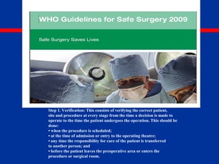 The universal protocol
The Universal Protocol is a three-step process in which each step is
complementary and adds redundancy to the practice of confirming the
correct patient, site and procedure.
Step 1. Verification: This consists of verifying the correct patient,
site and procedure at every stage from the time a decision is made to
operate to the time the patient undergoes the operation. This should be
done:
• when the procedure is scheduled;
• at the time of admission or entry to the operating theatre;
• any time the responsibility for care of the patient is transferred
to another person; and
• before the patient leaves the preoperative area or enters the
procedure or surgical room.
 