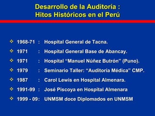 Desarrollo de la Auditoría :Desarrollo de la Auditoría :
Hitos Históricos en el PerúHitos Históricos en el Perú
 1968-711968-71 :: Hospital General de Tacna.Hospital General de Tacna.
 19711971 :: Hospital General Base de Abancay.Hospital General Base de Abancay.
 19711971 :: Hospital “Manuel Núñez Butrón” (Puno).Hospital “Manuel Núñez Butrón” (Puno).
 19791979 :: Seminario Taller: “Auditoría Médica” CMP.Seminario Taller: “Auditoría Médica” CMP.
 19871987 :: Carol Lewis en Hospital Almenara.Carol Lewis en Hospital Almenara.
 1991-991991-99 :: José Piscoya en Hospital AlmenaraJosé Piscoya en Hospital Almenara
 1999 - 091999 - 09:: UNMSM doce Diplomados en UNMSMUNMSM doce Diplomados en UNMSM
 