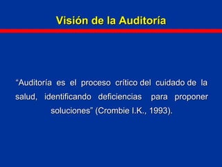 Visión de la AuditoríaVisión de la Auditoría
““Auditoría es el proceso crítico del cuidado de laAuditoría es el proceso crítico del cuidado de la
salud, identificando deficiencias para proponersalud, identificando deficiencias para proponer
soluciones” (Crombie I.K., 1993).soluciones” (Crombie I.K., 1993).
 