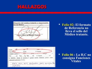 HALLAZGOSHALLAZGOS
 Folio 02Folio 02: El formato
de Referencia no
lleva el sello del
Médico tratante.
 Folio 06 : La H.C no
consigna Funciones
Vitales
 
