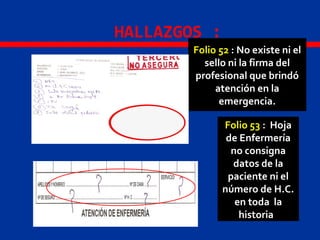 HALLAZGOS :
Folio 52 : No existe ni el
sello ni la firma del
profesional que brindó
atención en la
emergencia.
Folio 53 : Hoja
de Enfermería
no consigna
datos de la
paciente ni el
número de H.C.
en toda la
historia
 