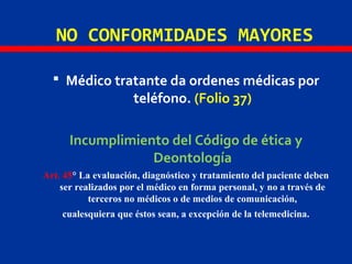 NO CONFORMIDADES MAYORES
 Médico tratante da ordenes médicas por
teléfono. (Folio 37)
Incumplimiento del Código de ética y
Deontología
Art. 45° La evaluación, diagnóstico y tratamiento del paciente deben
ser realizados por el médico en forma personal, y no a través de
terceros no médicos o de medios de comunicación,
cualesquiera que éstos sean, a excepción de la telemedicina.
 