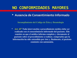 NO CONFORMIDADES MAYORES
 Ausencia de Consentimiento Informado
Incumplimiento del Código de Ética y Deontología
 Art. 43° Toda intervención o procedimiento médico debe ser
realizado con el consentimiento informado del paciente. Ello
consiste en que el médico informa completa y claramente al
paciente sobre el procedimiento a realizar, comprueba que la
información ha sido entendida por éste y, finalmente, el paciente
consiente con autonomía.
 