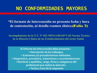 NO CONFORMIDADES MAYORES
El formato de Interconsulta no presenta fecha y hora
de contestación, ni detalla examen clínico.(Folio 7)
Incumplimiento de la N.T. Nº 022 MINSA/DGSP-V.02 Norma Técnica
de la Historia Clínica de los Establecimientos del sector Salud.
El informe de Interconsulta debe presentar :
• Descripción de los hallazgos.
• Exámenes y/o procedimientos realizados.
• Diagnóstico, pronóstico, tratamiento y recomendaciones.
• Nombres y apellidos, cargo, firma y colegiatura del
profesional que realiza la atención.
• Fecha y hora de la respuesta
 