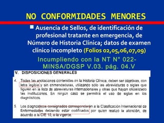 NO CONFORMIDADES MENORES
 Ausencia de Sellos, de identificación de
profesional tratante en emergencia, de
Número de Historia Clínica; datos de examen
clínico incompleto (Folios 02,05,06,07,09)
Incumpliendo con la NT N° 022-
MINSA/DGSP V.03. pág. 04.V
 
