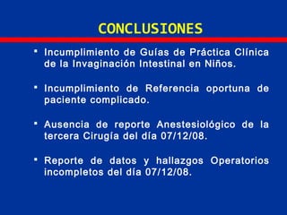 CONCLUSIONES
 Incumplimiento de Guías de Práctica Clínica
de la Invaginación Intestinal en Niños.
 Incumplimiento de Referencia oportuna de
paciente complicado.
 Ausencia de reporte Anestesiológico de la
tercera Cirugía del día 07/12/08.
 Reporte de datos y hallazgos Operatorios
incompletos del día 07/12/08.
 