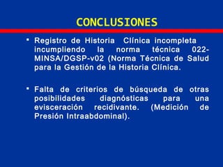 CONCLUSIONES
 Registro de Historia Clínica incompleta
incumpliendo la norma técnica 022-
MINSA/DGSP-v02 (Norma Técnica de Salud
para la Gestión de la Historia Clínica.
 Falta de criterios de búsqueda de otras
posibilidades diagnósticas para una
evisceración recidivante. (Medición de
Presión Intraabdominal).
 