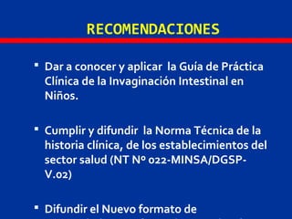 RECOMENDACIONES
 Dar a conocer y aplicar la Guía de Práctica
Clínica de la Invaginación Intestinal en
Niños.
 Cumplir y difundir la Norma Técnica de la
historia clínica, de los establecimientos del
sector salud (NT Nº 022-MINSA/DGSP-
V.02)
 Difundir el Nuevo formato de
 