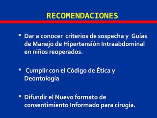 RECOMENDACIONES
 Dar a conocer criterios de sospecha y Guías
de Manejo de Hipertensión Intraabdominal
en niños reoperados.
 Cumplir con el Código de Ética y
Deontología
 Difundir el Nuevo formato de
consentimiento Informado para cirugía.
 