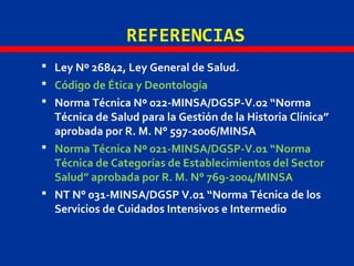 REFERENCIAS
 Ley Nº 26842, Ley General de Salud.
 Código de Ética y Deontología
 Norma Técnica Nº 022-MINSA/DGSP-V.02 “Norma
Técnica de Salud para la Gestión de la Historia Clínica”
aprobada por R. M. N° 597-2006/MINSA
 Norma Técnica Nº 021-MINSA/DGSP-V.01 “Norma
Técnica de Categorías de Establecimientos del Sector
Salud” aprobada por R. M. N° 769-2004/MINSA
 NT N° 031-MINSA/DGSP V.01 “Norma Técnica de los
Servicios de Cuidados Intensivos e Intermedio
 
