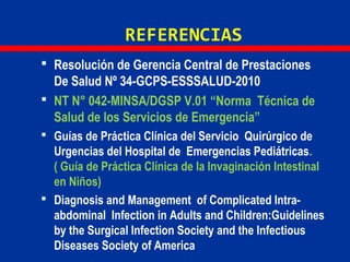 REFERENCIAS
 Resolución de Gerencia Central de Prestaciones
De Salud Nº 34-GCPS-ESSSALUD-2010
 NT N° 042-MINSA/DGSP V.01 “Norma Técnica de
Salud de los Servicios de Emergencia”
 Guías de Práctica Clínica del Servicio Quirúrgico de
Urgencias del Hospital de Emergencias Pediátricas.
( Guía de Práctica Clínica de la Invaginación Intestinal
en Niños)
 Diagnosis and Management of Complicated Intra-
abdominal Infection in Adults and Children:Guidelines
by the Surgical Infection Society and the Infectious
Diseases Society of America
 
