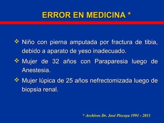 ERROR EN MEDICINA *ERROR EN MEDICINA *
 Niño con pierna amputada por fractura de tibia,Niño con pierna amputada por fractura de tibia,
debido a aparato de yeso inadecuado.debido a aparato de yeso inadecuado.
 Mujer de 32 años con Paraparesia luego deMujer de 32 años con Paraparesia luego de
Anestesia.Anestesia.
 Mujer lúpica de 25 años nefrectomizada luego deMujer lúpica de 25 años nefrectomizada luego de
biopsia renal.biopsia renal.
* Archivos Dr. José Piscoya 1991 - 2011
 