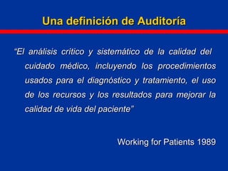 Una definición de AuditoríaUna definición de Auditoría
““El análisis crítico y sistemático de la calidad delEl análisis crítico y sistemático de la calidad del
cuidado médico, incluyendo los procedimientoscuidado médico, incluyendo los procedimientos
usados para el diagnóstico y tratamiento, el usousados para el diagnóstico y tratamiento, el uso
de los recursos y los resultados para mejorar lade los recursos y los resultados para mejorar la
calidad de vida del paciente”calidad de vida del paciente”
Working for Patients 1989Working for Patients 1989
 