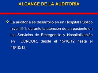 ALCANCE DE LA AUDITORÍAALCANCE DE LA AUDITORÍA
 La auditoría se desarrolló en un Hospital PúblicoLa auditoría se desarrolló en un Hospital Público
nivel III-1,nivel III-1, durante la atención de un paciente endurante la atención de un paciente en
los Servicios de Emergencia y Hospitalizaciónlos Servicios de Emergencia y Hospitalización
en UCI-COR, desde el 15/10/12 hasta elen UCI-COR, desde el 15/10/12 hasta el
18/10/12.18/10/12.
 