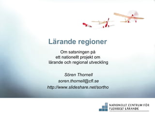 Lärande regioner Om satsningen på  ett nationellt projekt om  lärande och regional utveckling Sören Thornell [email_address] http://www.slideshare.net/sortho   