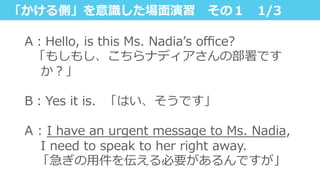 「かける側」を意識識した場⾯面演習 　その１ 　1/3
A：Hello,  is  this  Ms.  Nadiaʼ’s  oﬃce?
    「もしもし、こちらナディアさんの部署です
か？」
B：Yes  it  is.    「はい、そうです」
A  :  I  have  an  urgent  message  to  Ms.  Nadia,  
I  need  to  speak  to  her  right  away.
 　「急ぎの⽤用件を伝える必要があるんですが」
 
