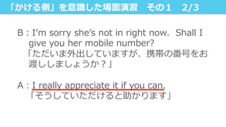 「かける側」を意識識した場⾯面演習 　その１ 　2/3
B：Iʼ’m  sorry  sheʼ’s  not  in  right  now.    Shall  I  
give  you  her  mobile  number?
    「ただいま外出していますが、携帯の番号をお
渡ししましょうか？」
 　
A：I  really  appreciate  it  if  you  can.
 　「そうしていただけると助かります」
 