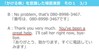 「かける側」を意識識した場⾯面演習 　その１ 　3/3
B：No  problem,  thatʼ’s  080-‐‑‒8998-‐‑‒3467.
    「番号は、080-‐‑‒8998-‐‑‒3467です」
 　
A：Thank  you  very  much.    Youʼ’ve  been  a  
great  help.    Iʼ’ll  call  her  right  now,  bye-‐‑‒
bye.
 　「ありがとう、助かります。すぐに電話してい
みます」
 