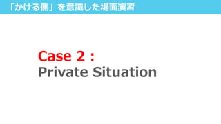 「かける側」を意識識した場⾯面演習
Case  2  :  
Private  Situation
 