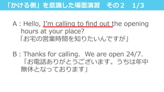 「かける側」を意識識した場⾯面演習 　その２ 　1/3
A：Hello,  Iʼ’m  calling  to  ﬁnd  out  the  opening  
hours  at  your  place?
    「お宅宅の営業時間を知りたいんですが」
 　
B：Thanks  for  calling.    We  are  open  24/7.    
「お電話ありがとうございます。うちは年年中
無休となっております」
 