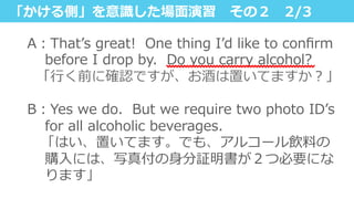 「かける側」を意識識した場⾯面演習 　その２ 　2/3
A：Thatʼ’s  great!    One  thing  Iʼ’d  like  to  conﬁrm  
before  I  drop  by.    Do  you  carry  alcohol?
    「⾏行行く前に確認ですが、お酒は置いてますか？」
 　
B：Yes  we  do.    But  we  require  two  photo  IDʼ’s  
for  all  alcoholic  beverages.
 　「はい、置いてます。でも、アルコール飲料料の
購⼊入には、写真付の⾝身分証明書が２つ必要にな
ります」
 