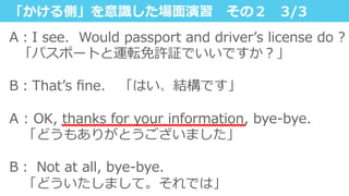 「かける側」を意識識した場⾯面演習 　その２ 　3/3
A：I  see.    Would  passport  and  driverʼ’s  license  do  ?
    「パスポートと運転免許証でいいですか？」
 　
B：Thatʼ’s  ﬁne. 　「はい、結構です」
A  :  OK,  thanks  for  your  information,  bye-‐‑‒bye.
 　「どうもありがとうございました」
B：  Not  at  all,  bye-‐‑‒bye.  
 　「どういたしまして。それでは」
 