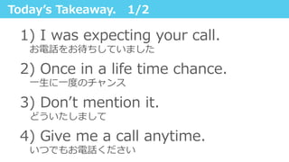 Todayʼ’s  Takeaway.      1/2
1)   I  was  expecting  your  call.  
 　お電話をお待ちしていました
2)  Once  in  a  life  time  chance.
 　⼀一⽣生に⼀一度度のチャンス
3)  Donʼ’t  mention  it.
 　どういたしまして
4)  Give  me  a  call  anytime.
 　いつでもお電話ください
 