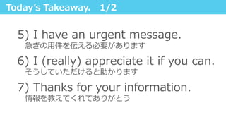 Todayʼ’s  Takeaway.      1/2
5)  I  have  an  urgent  message.  
 　急ぎの⽤用件を伝える必要があります
6)  I  (really)  appreciate  it  if  you  can.
 　そうしていただけると助かります
7)  Thanks  for  your  information.
 　情報を教えてくれてありがとう
 