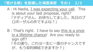 「受ける側」を意識識した場⾯面演習 　その１ 　2/3
A：Hi  Nadia,  I  was  expecting  your  call.    This  
is  about  your  last  proposal,  right?
    「ナディアさん、お待ちしてました。先⽇日のプ
ロポーザルの件ですよね？」
B：Thatʼ’s  right.    I  have  to  say  this  is  a  once  
in  a  lifetime  chance!    Are  you  ready  to  
sign  oﬀ?  
    「その通り。これは⼀一⽣生に⼀一度度のチャンスです
が、もう契約締結できますか？」
 