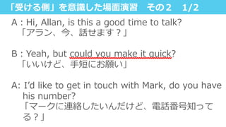 「受ける側」を意識識した場⾯面演習 　その２ 　1/2
A：Hi,  Allan,  is  this  a  good  time  to  talk?
    「アラン、今、話せます？」
B：Yeah,  but  could  you  make  it  quick?
    「いいけど、⼿手短にお願い」
A:  Iʼ’d  like  to  get  in  touch  with  Mark,  do  you  have  
his  number?
 　「マークに連絡したいんだけど、電話番号知って
る？」
 