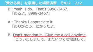 「受ける側」を意識識した場⾯面演習 　その２ 　2/2
B：Yeah,  I  do.    Thatʼ’s  8998-‐‑‒3467.
    「あるよ。8998-‐‑‒3467」
A：Thanks  I  appreciate  it.
    「ありがとう、助かったよ」
B:  Donʼ’t  mention  it.    Give  me  a  call  anytime.
 　「どういたしまして。またいつでも電話して」
 