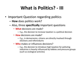 What is Politics? - III
• Important Question regarding politics
– How does politics work?
– Also, three specifically important questions
• What decisions are made?
– E.g., the decision to increase taxation is a political decision
• How decisions are made?
– E.g., in democracies, citizens are directly involved through
elections and referendums
• Who makes or influences decisions?
– E.g., the decision to introduce high taxation for polluting
industries is heavily influenced by lobbies and pressure groups
(such as ecological activists)
 