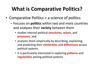 What is Comparative Politics?
• Comparative Politics > a science of politics
– Focuses on politics within two and more countries
and analyzes their variety between them
• studies internal political structures, actors, and
processes, and
• analyzes them empirically by describing, explaining,
and predicting their similarities and differences across
political systems
• It is particularly interested in exploring patterns and
regularities among political systems
 