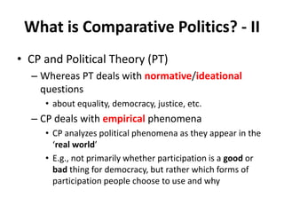 What is Comparative Politics? - II
• CP and Political Theory (PT)
– Whereas PT deals with normative/ideational
questions
• about equality, democracy, justice, etc.
– CP deals with empirical phenomena
• CP analyzes political phenomena as they appear in the
‘real world’
• E.g., not primarily whether participation is a good or
bad thing for democracy, but rather which forms of
participation people choose to use and why
 