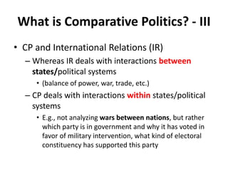 What is Comparative Politics? - III
• CP and International Relations (IR)
– Whereas IR deals with interactions between
states/political systems
• (balance of power, war, trade, etc.)
– CP deals with interactions within states/political
systems
• E.g., not analyzing wars between nations, but rather
which party is in government and why it has voted in
favor of military intervention, what kind of electoral
constituency has supported this party
 