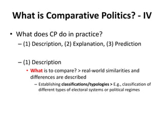 What is Comparative Politics? - IV
• What does CP do in practice?
– (1) Description, (2) Explanation, (3) Prediction
– (1) Description
• What is to compare? > real-world similarities and
differences are described
– Establishing classifications/typologies > E.g., classification of
different types of electoral systems or political regimes
 