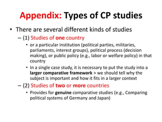 Appendix: Types of CP studies
• There are several different kinds of studies
– (1) Studies of one country
• or a particular institution (political parties, militaries,
parliaments, interest groups), political process (decision
making), or public policy (e.g., labor or welfare policy) in that
country
• In a single case study, it is necessary to put the study into a
larger comparative framework > we should tell why the
subject is important and how it fits in a larger context
– (2) Studies of two or more countries
• Provides for genuine comparative studies (e.g., Comparing
political systems of Germany and Japan)
 