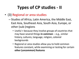 Types of CP studies - II
• (3) Regional or area studies
– Studies of Africa, Latin America, the Middle East,
East Asia, Southeast Asia, South Asia, Europe, or
other (sub-)regions
• Useful > because they involve groups of countries that
may have several things in common -- e.g., similar
history, cultures, language, religion, colonial
backgrounds
• Regional or area studies allow you to hold common
features constant, while examining or testing for certain
other (uncommon) features
 