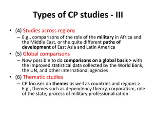 Types of CP studies - III
• (4) Studies across regions
– E.g., comparisons of the role of the military in Africa and
the Middle East, or the quite different paths of
development of East Asia and Latin America
• (5) Global comparisons
– Now possible to do comparisons on a global basis > with
the improved statistical data collected by the World Bank,
the UN, and other international agencies
• (6) Thematic studies
– CP focuses on themes as well as countries and regions >
E.g., themes such as dependency theory, corporatism, role
of the state, process of military professionalization
 
