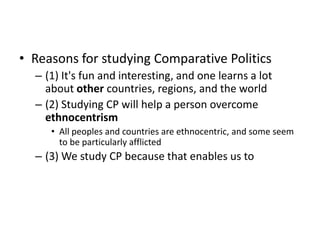 • Reasons for studying Comparative Politics
– (1) It's fun and interesting, and one learns a lot
about other countries, regions, and the world
– (2) Studying CP will help a person overcome
ethnocentrism
• All peoples and countries are ethnocentric, and some seem
to be particularly afflicted
– (3) We study CP because that enables us to
 