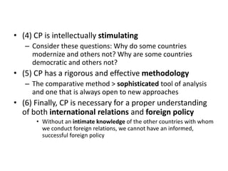 • (4) CP is intellectually stimulating
– Consider these questions: Why do some countries
modernize and others not? Why are some countries
democratic and others not?
• (5) CP has a rigorous and effective methodology
– The comparative method > sophisticated tool of analysis
and one that is always open to new approaches
• (6) Finally, CP is necessary for a proper understanding
of both international relations and foreign policy
• Without an intimate knowledge of the other countries with whom
we conduct foreign relations, we cannot have an informed,
successful foreign policy
 