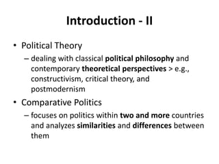Introduction - II
• Political Theory
– dealing with classical political philosophy and
contemporary theoretical perspectives > e.g.,
constructivism, critical theory, and
postmodernism
• Comparative Politics
– focuses on politics within two and more countries
and analyzes similarities and differences between
them
 