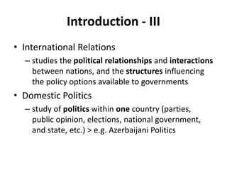 Introduction - III
• International Relations
– studies the political relationships and interactions
between nations, and the structures influencing
the policy options available to governments
• Domestic Politics
– study of politics within one country (parties,
public opinion, elections, national government,
and state, etc.) > e.g. Azerbaijani Politics
 