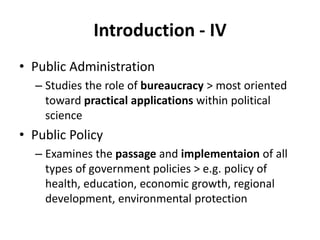 Introduction - IV
• Public Administration
– Studies the role of bureaucracy > most oriented
toward practical applications within political
science
• Public Policy
– Examines the passage and implementaion of all
types of government policies > e.g. policy of
health, education, economic growth, regional
development, environmental protection
 