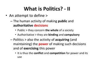 What is Politics? - II
• An attempt to define >
– The human activity of making public and
authoritative decisions
• Public > they concern the whole of a society
• Authoritative > they are binding and compulsory
– Politics > also the activity of acquiring (and
maintaining) the power of making such decisions
and of exercising this power
• It is thus the conflict and competition for power and its
use
 