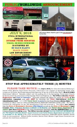 Page 1 of 2 17 USC § 107 Limitations on Exclusive Rights – FAIR USE
PUBLIC/WORLDWIDE ANNOUNCEMENT
JULY 9, 2018
UTICA INTERNATIONAL
EMBASSY’S
INTERIM PRIME MINISTER
VOGEL DENISE NEWSOME
IS STOPPED BY
KU KLUX KLAN’S
BLACK CODES
LAW ENFORCEMENT
WITHOUT CAUSE!
STOP WAS APPROXIMATELY THREE (3) MINUTES
PLEASE TAKE NOTICE: On July 9, 2018, the Utica International Embassy’s
Interim Prime Minister Vogel Denise Newsome (“Newsome”) was stopped on Springridge Road while
coming out of Clinton, Mississippi approaching Highway 18 by one of the Ku Klux Klan’s BLACK CODES
Enforcement Officers! Newsome pulled into the parking lot of the Springridge Pentecostal Church
located at about the intersection of Springridge Road and Highway 18. The Officer asked for Vehicle
Registration and Proof of Insurance. Newsome advised the Officer he would get NONE of the
information requested and will ONLY be receiving her Utica International Embassy
Identification Card – i.e. a UIE Travel Decal is posted in the Front Window (Driver Side)! She
provided the Officer with her UTICA INTERNATIONAL EMBASSY IDENTIFICATION CARD. The Officer
reviewed the information on the UIE Identification Card and returned it. The Officer was advised
that the State of Mississippi’s Governor (Phil Bryant) as well as the State of Mississippi’s Legal
Counsel (Baker Donelson Bearman Caldwell & Berkowitz) and United States Department of
Justice have been NOTIFIED of the Utica International Embassy and the CREDENTIALS that its
Citizens/Supporters will be using. The Officer was also advised that the CONTACT INFORMATION
for Phil Bryant’s/United States’ Legal Counsel and United States Department of Justice, etc.
is provided on the BACK of the Utica International Embassy’s IDENTIFICATION CARD(S) should
there be any questions! Without further incident, Interim Prime Minister Vogel Denise Newsome was
advised she could leave and did so!
 